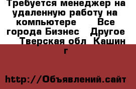 Требуется менеджер на удаленную работу на компьютере!!  - Все города Бизнес » Другое   . Тверская обл.,Кашин г.